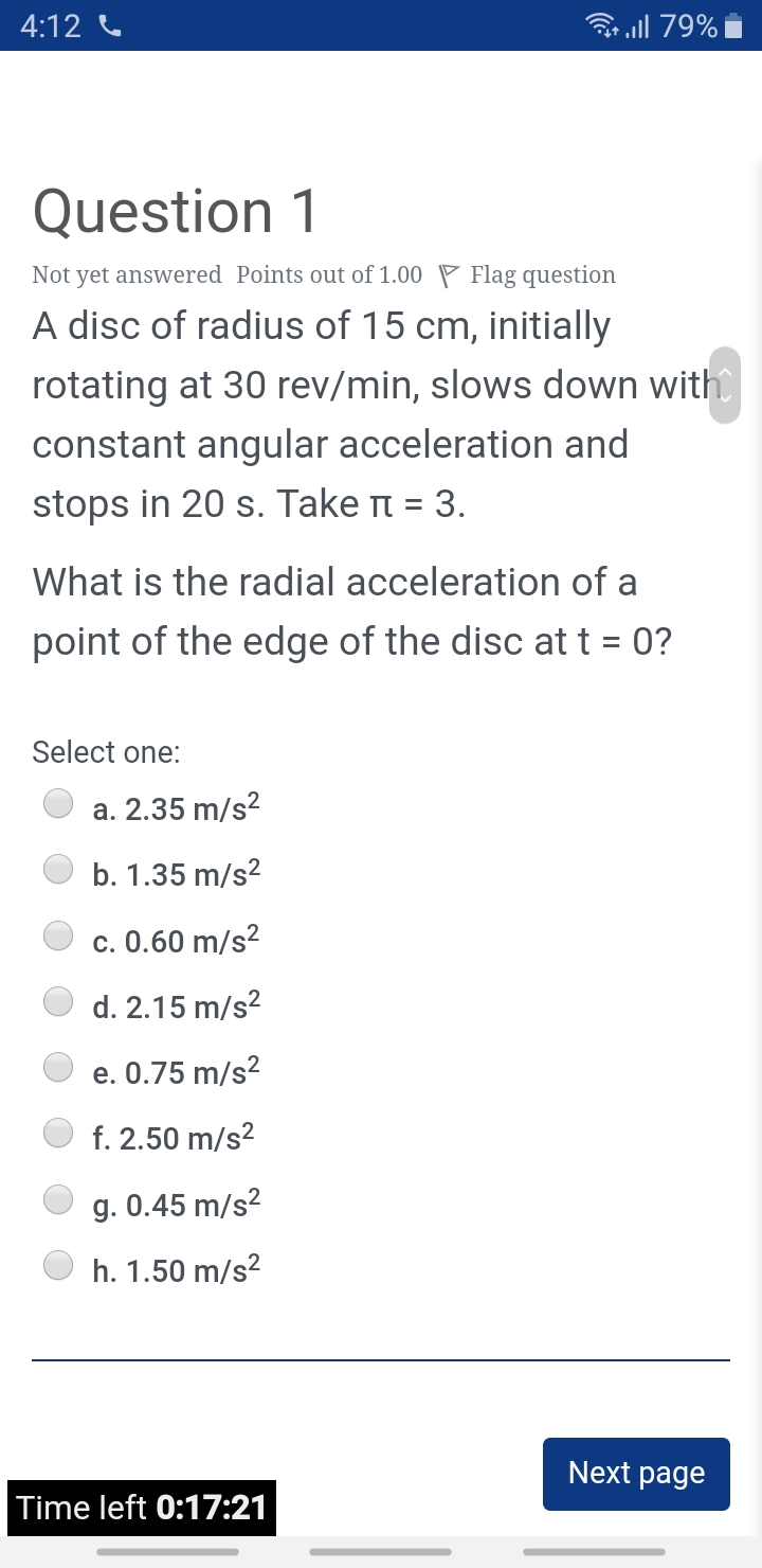 4:12 C
all 79%
Question 1
Not yet answered Points out of 1.00 P Flag question
A disc of radius of 15 cm, initially
rotating at 30 rev/min, slows down with
constant angular acceleration and
stops in 20 s. Take t = 3.
What is the radial acceleration of a
point of the edge of the disc at t = 0?
Select one:
a. 2.35 m/s?
b. 1.35 m/s?
c. 0.60 m/s?
d. 2.15 m/s?
e. 0.75 m/s?
f. 2.50 m/s?
g. 0.45 m/s?
h. 1.50 m/s?
Next page
Time left 0:17:21
