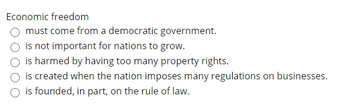 Economic freedom
must come from a democratic government.
is not important for nations to grow.
is harmed by having too many property rights.
is created when the nation imposes many regulations on businesses.
is founded, in part, on the rule of law.