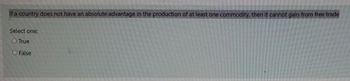 If a country does not have an absolute advantage in the production of at least one commodity, then it cannot gain from free trade
Select one:
O True
O False