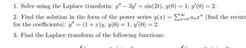 1. Solve using the Laplace transform: y" - 3y' = sin(2t), y(0) = 1, y'(0) = 2.
0 anx" (find the recurr
2. Find the solution in the form of the power series y(x) =
for the coefficients): y" = (1 + x)y, y(0) = 1, y'(0) = 2.
3. Find the Laplace transform of the following functions: