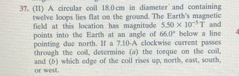 37. (II) A circular coil 18.0 cm in diameter and containing
twelve loops lies flat on the ground. The Earth's magnetic
field at this location has magnitude 5.50 × 105T and
points into the Earth at an angle of 66.0° below a line
pointing due north. If a 7.10-A clockwise current passes
through the coil, determine (a) the torque on the coil,
and (b) which edge of the coil rises up, north, east, south,
or west.