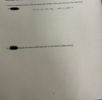 1. Using the eigenvalue method, solve the initial value problem. Leave your solution in real-valued form.
(b)
(a)
x1 = x2, x2 = -5x1 - 4x2,
x1(0) = 1, x2(0) = 0.
Classify the linear system from part (a) and sketch a phase portrait.