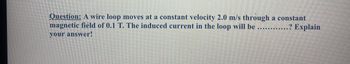 Question: A wire loop moves at a constant velocity 2.0 m/s through a constant
magnetic field of 0.1 T. The induced current in the loop will be ......... .? Explain
your answer!