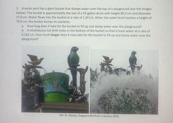 2. A water park has a giant bucket that dumps water over the top of a playground (see the images
below). The bucket is approximately the size of a 55-gallon drum with height 85.0 cm and diameter
57.0 cm. Water flows into the bucket at a rate of 1.34 L/s. When the water level reaches a height of
78.9 cm, the bucket dumps its contents.
a. How long does it take for the bucket to fill up and dump water over the playground?
b.
A mischievous kid drills holes in the bottom of the bucket so that it loses water at a rate of
0.162 L/s. How much longer does it now take for the bucket to fill up and dump water over the
playground?
(PC: Dr. Ritchey, Singapore Bird Park, 3 January 2023)