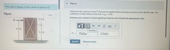 The crate in (Figure 1) has a center of gravity at G.
Figure
P
4.5 ft
2.5 ft
3.5 ft
1 of 1
Part A
Determine the maximum force P that can be applied without causing movement of the 330-lb crate. The
coefficient of static friction at the floor is μ = 0.45.
Express your answer to three significant figures and include the appropriate units.
P=
D
I
Value
1
Symbols
Submit Request Answer
Units
?