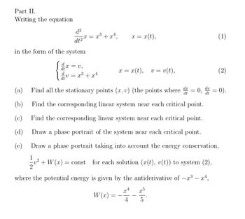 Part II.
Writing the equation
d²
dt2
in the form of the system
dx
d
dt
(c)
(d)
(e)
= V₂
·V=
= x³ + x²,
X =
x³ + x²
W(x):
x = x (t),
=
x = x(t), v = v(t),
(a) Find all the stationary points (x, v) (the points where d = 0,
dt
(b)
Find the corresponding linear system near each critical point.
Find the corresponding linear system near each critical point.
Draw a phase portrait of the system near each critical point.
Draw a phase portrait taking into account the energy conservation,
12/201²
v² + W(x) = const for each solution (x(t), v(t)) to system (2),
where the potential energy is given by the antiderivative of −x³ – x¹,
x4
10/2/20
dv
dt
x5
(1)
(2)
= 0).