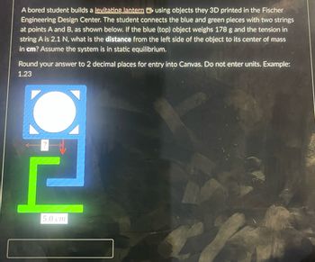 A bored student builds a levitating lantern using objects they 3D printed in the Fischer
Engineering Design Center. The student connects the blue and green pieces with two strings
at points A and B, as shown below. If the blue (top) object weighs 178 g and the tension in
string A is 2.1 N, what is the distance from the left side of the object to its center of mass
in cm? Assume the system is in static equilibrium.
Round your answer to 2 decimal places for entry into Canvas. Do not enter units. Example:
1.23
과
5.0 cm