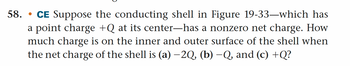 58. CE Suppose the conducting shell in Figure 19-33—which has
a point charge +Q at its center-has a nonzero net charge. How
much charge is on the inner and outer surface of the shell when
the net charge of the shell is (a) −2Q, (b) −Q, and (c) +Q?