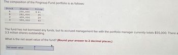 The composition of the Fingroup Fund portfolio is as follows:
Stock
A
BUD
с
Shares
200,000
282,000
409,000
590,000
Price.
$41
35
29
40
The fund has not borrowed any funds, but its accrued management fee with the portfolio manager currently totals $55,000. There a
3.3 million shares outstanding.
What is the net asset value of the fund? (Round your answer to 2 decimal places.)
Net asset value