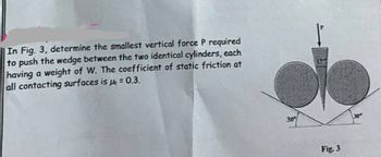 In Fig. 3, determine the smallest vertical force P required
to push the wedge between the two identical cylinders, each
having a weight of W. The coefficient of static friction at
all contacting surfaces is μ = 0.3.
30%
Fig. 3
30⁰