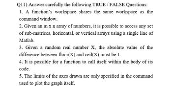 Q11) Answer carefully the following TRUE / FALSE Questions:
1. A function's workspace shares the same workspace as the
command window.
2. Given an m x n array of numbers, it is possible to access any set
of sub-matrices, horizontal, or vertical arrays using a single line of
Matlab.
3. Given a random real number X, the absolute value of the
difference between floor(X) and ceil(X) must be 1.
4. It is possible for a function to call itself within the body of its
code.
5. The limits of the axes drawn are only specified in the command
used to plot the graph itself.