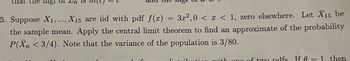 mgi u
5. Suppose X₁,..., X15 are iid with pdf f(x) = 3x²,0 < x < 1, zero elsewhere. Let X15 be
the sample mean. Apply the central limit theorem to find an approximate of the probability
P(Xn <3/4). Note that the variance of the population is 3/80.
on with one of two pdfs If A = 1. then