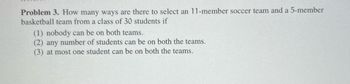 Problem 3. How many ways are there to select an 11-member soccer team and a 5-member
basketball team from a class of 30 students if
(1) nobody can be on both teams.
(2) any number of students can be on both the teams.
(3) at most one student can be on both the teams.