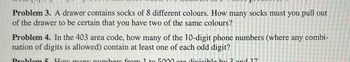 Problem 3. A drawer contains socks of 8 different colours. How many socks must you pull out
of the drawer to be certain that you have two of the same colours?
Problem 4. In the 403 area code, how many of the 10-digit phone numbers (where any combi-
nation of digits is allowed) contain at least one of each odd digit?
Problem 5. How many numbers from 1 to 5000 are divisible by 3 and 17