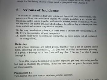 except for the theory of area, whose proof is postponed until Chapter 5.
lid, Books I-IV,
6 Axioms of Incidence
The axioms of incidence deal with points and lines and their intersections. The
points and lines are undefined objects. We simply postulate a set, whose ele-
ments are called points, together with certain subsets, which we call lines. We do
not say what the points are, nor which subsets form lines, but we do require that
these undefined notions obey certain axioms:
II. For any two distinct points A, B, there exists a unique line I containing A, B.
12. Every line contains at least two points.
13. There exist three noncollinear points (that is, three points not all contained
in a single line).
Definition
A set whose elements are called points, together with a set of subsets called
lines, satisfying the axioms (11), (12), (13), will be called an incidence geometry.
If a point P belongs to a line 1, we will say that P lies on 1, or that I passes
through P.
From this modest beginning we cannot expect to get very interesting results,
but just to illustrate the process, let us see how one can prove theorems based
on these axioms.
Proposition 6.1
Two distinct lines can have at most one point in common.
te & B with