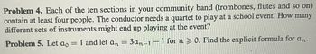 Problem 4. Each of the ten sections in your community band (trombones, flutes and so on)
contain at least four people. The conductor needs a quartet to play at a school event. How many
different sets of instruments might end up playing at the event?
Problem 5. Let ao 1 and let an 3an-1-1 for n ≥ 0. Find the explicit formula for an.
=
=