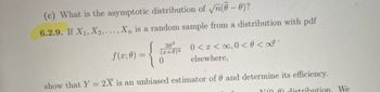 (c) What is the asymptotic distribution of \(\sqrt{n}(\hat{\theta} - \theta)\)?

6.2.9. If \(X_1, X_2, \ldots, X_n\) is a random sample from a distribution with pdf

\[
f(x; \theta) = 
\begin{cases} 
\frac{3\theta^3}{(x+\theta)^4} & 0 < x < \infty, 0 < \theta < \infty \\
0 & \text{elsewhere}
\end{cases}
\]

Show that \(Y = 2\bar{X}\) is an unbiased estimator of \(\theta\) and determine its efficiency.