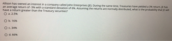 Allison has owned an interest in a company called John Enterprises (JE). During the same time, Treasuries have yielded a 3% return. JE has
an average return of -3% with a standard deviation of 6%. Assuming the returns are normally distributed, what is the probability that JE will
have a return greater than the Treasury securities?
O a. 2.5%
O b. 16 %
O c. 34%
O
d. 66%