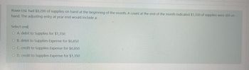 Rover Ltd. had $8,200 of supplies on hand at the beginning of the month. A count at the end of the month indicated $1,350 of supplies were still on
hand. The adjusting entry at year end would include a:
Select one:
O A. debit to Supplies for $1,350
OB. debit to Supplies Expense for $6,850
OC. credit to Supplies Expense for $6,850
OD. credit to Supplies Expense for $1,350