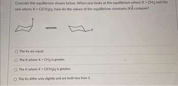 Consider the equilibrium shown below. When one looks at the equilibrium where X = CH3 and the
one where X = C(CH3)3, how do the values of the equilibrium constants (K) compare?
The Ks are equal.
-
The K where X = CH3 is greater.
The K where X = C(CH3)3 is greater.
O The Ks differ only slightly and are both less than 1.