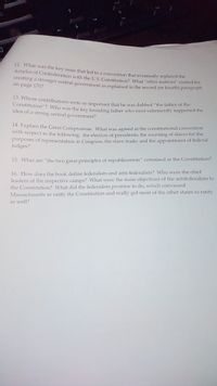 12. What was the key issue that led to a convention that eventually replaced the
Articles of Confederation with the US Constitution? What "other motives" existed for
creating a stronger central government as explained in the second (or fourth) paragrapi
on page 170?
13. Whose contributions were so important that he was dubbed "the father of the
Constitution"? Who was the key founding father who most vehemently supported the
idea of a strong central government?
14. Explain the Great Compromise, What was agreed at the constitutional convention
widh respect to the following: the election of presidents; the counting of slaves for the
purposes of representation in Congress; the slave trade; and the appointment of federal
judges?
15. What are "the two great principles of republicanism" contained in the Constitution?
leaders of the respective camps? What were the main objections of the antifederalists to
the Constitution? What did the federalists promise to do, which convinced
Massachusetts to ratify the Constitution and really got most of the other states to ratify
16. How does the book define federalists and anti-federalists? Who were the chief
as well?
