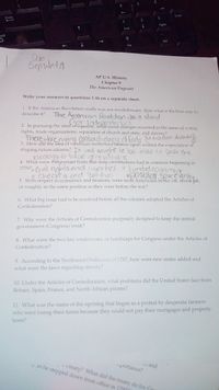 Enter
Enter
3
PgDn
End
hift
Del
Ins
Due
SepwedA
AP U.S. History
Chapter 9
The American Pageant
Write your answers to questions 1-16 on a separate sheet.
1. If the American Revolution really was not revolutionary, than what is the best way to
The Amenican Reudution wbs a stand
describe it?
(tor ndependence)
2. In pursuing the ideal of cquality, what social changes oceurred in the areas of voting
rights, trade organizations, separation of church and state, and slavery?
There weremany (ontradictary of feds dsron dslaung)
3. How did the idea of republican motherhood béstow upon women the expectation of
shaping future citizens? I+ was SOught to bce able to ass this
Idedogy to tduc grevatia
4. What were 4important traits that state constitutions had in common beginning in
1776?, Ci uil nghts and liberties limitedgovermot
oCheckes cnd Bal anes
opO PUlOr soeegntu
5. With respect to economics and finances, were most Americans better off, worse off,
or roughly in the same position as they were before the war?
6. What big issue had to be resolved before all the colonies adopted the Articles of
Confederation?
7. Why were the Articles of Confederation purposely designed to keep the central
government (Congress) weak?
8. What were the two key weaknesses, or handicaps for Congress under the Articles of
Confederation?
9. According to the Northwest Ordinance of 1787, how were new states added and
what were the laws regarding slavery?
10. Under the Articles of Confederation, what problems did the United States face from
Britain, Spain, France, and North African pirates?
11. What was the name of the uprising that began as a protest by desperate farmers
who were losing their farms because they could not pay their mortgages and property
taxes?
u and
-portance?
- i reaty? What did the treaty do for G
y ds he stepped down from office in 17971
