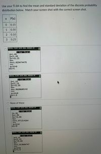 Use your Ti-84 to find the mean and standard deviation of the discrete probability
distribution below. Match your screen shot with the correct screen shot.
X P(x)
0.15
1
0.50
2
0.10
3
0.25
NORMAL FLOAT AUTO REAL RADIAN MP
1-Var Stats
x=1.45
Ex-1.45
Ex2=3.15
Sx=
ox=1.023474475
n=1
minx-0
LQ1=1
NORMAL FLOAT AUTO REAL RADIAN MP
1-Var Stats
x=1.15
Ex=1.15
Ex2=2.25
Sx=
ox=.9630680142
n=1
minx-0
LQ1=.5
None of these
NORMAL FLORT AUTO REAL RADIAN MP
1-Var Stats
x-.95
Ex=.95
Ex2=2.05
Sx=
ox-1.071214264
n-1
minx-0
LQ1=0
NORMAL FLOAT AUTO REAL RADIAN MP
1-Var Stats
x-2.15
Ex=2.15
Ex2=5.65
Sx=
ox=1.013656747
n=1
minx=0
LQ1=1.5
