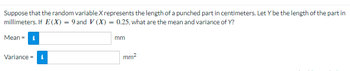 Suppose that the random variable X represents the length of a punched part in centimeters. Let Y be the length of the part in
millimeters. If E(X) = 9 and V (X) = 0.25, what are the mean and variance of Y?
Mean = i
Variance = i
mm
mm²