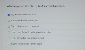 What happened after the NUMMI partnership ended?
Toyota shut down the plant
It became the Tesla auto plant
GM continues to run the plant
It was demolished to make way for housing
It was converted to a shopping mall
Toyota continues to run the plant