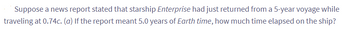 Suppose a news report stated that starship Enterprise had just returned from a 5-year voyage while
traveling at 0.74c. (a) If the report meant 5.0 years of Earth time, how much time elapsed on the ship?