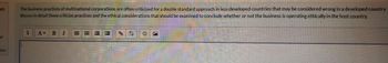 on
of
tion
The business practices of multinational corporations are often criticized for a double standard approach in less developed countries that may be considered wrong in a developed country
discuss in detail these criticize practices and the ethical considerations that should be examined to conclude whether or not the business is operating ethically in the host country.
B I
