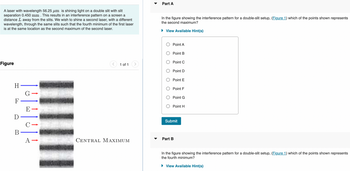 A laser with wavelength 56.25 µm is shining light on a double slit with slit
separation 0.450 mm . This results in an interference pattern on a screen a
distance L away from the slits. We wish to shine a second laser, with a different
wavelength, through the same slits such that the fourth minimum of the first laser
is at the same location as the second maximum of the second laser.
Figure
H ———————
G→
F
D
B
E
-0
||
1 of 1
CENTRAL MAXIMUM
Part A
In the figure showing the interference pattern for a double-slit setup, (Figure 1) which of the points shown represents
the second maximum?
► View Available Hint(s)
Point A
Point B
Point C
Point D
Point E
Point F
Point G
Point H
Submit
Part B
In the figure showing the interference pattern for a double-slit setup, (Figure 1) which of the points shown represents
the fourth minimum?
► View Available Hint(s)