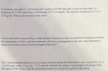 A platinum wire that is 1.20 m long has a radius of 0.500 mm and is fixed at both ends. It's
frequency is 512Hz and it has a wavelength of 2/3 its length. The density of platinum is 21.4 x
10³ kg/m3. What is the tension in the wire?
A 6.0-m wire with a mass of 50 g, is under tension. A transverse wave, for which the frequency is 810 Hz,
the wavelength is 0.40 m, and the amplitude is 4.0 mm, is propagating on the wire. How long does it
take a crest of the wave to travel the length of the wire?
The vertical displacement y(x,t) of a string stretched along the horizontal x-axis is given by y(x,t)
= (6.00 mm) cos[(3.25 m-1)x - (7.22 rad/s)]. Identify the string's wavelength and period. Find
the speed of the wave. Find the maximum transverse speed for a point on the string.