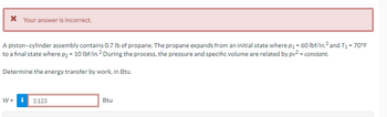 * Your answer is incorrect.
A piston-cylinder assembly contains 0.7 lb of propane. The propane expands from an initial state where p₁ = 60 lbf/in.² and T₁ = 70°F
to a final state where p₂ = 10 lbf/in.² During the process, the pressure and specific volume are related by pv² = constant.
Determine the energy transfer by work, in Btu.
W = i
3.123
Btu