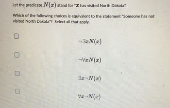 Let the predicate N(x) stand for " has visited North Dakota".
Which of the following choices is equivalent to the statement "Someone has not
visited North Dakota"? Select all that apply.
³x(x)
-VxN(x)
3x-N(x)
Vx-N(x)
1