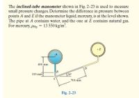 The inclined-tube manometer shown in Fig. 2-23 is used to measure
small pressure changes. Determine the difference in pressure between
points A and E if the manometer liquid, mercury, is at the level shown.
The pipe at A contains water, and the one at E contains natural gas.
For mercury, pHg = 13 550 kg/m?.
•E
400 mm
B
100 mm
20
700 mm
Fig. 2-23
