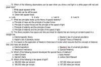 10. Which of the following observations can be seen when you shine a red light in a white paper with red and
green dots?
i. White paper appears white.
ii. Red dots can be still be seen.
iii. Green dots appear black.
a. i only
11. What two principles make up the theory of special relativity?
a. Principle of mass and the principle of nuclear forces
b. Principle of nuclear forces and the principle of the speed of light
c. Principle of relativity and the principle of mass
d. Principle of relativity and the principle of the speed of light
_12. This theory explains how space and time are linked for objects that are moving at constant speed in a
b. iii only
c. i and i
d. ii and ii
straight line.
a. Electromagnetic theory
b. Kepler's law of planetary motion
_13. It is based on the application of Newton's three laws of motion which assume that the concepts of distance,
c. Newton's law of universal gravitation
d. Special Theory of Relativity
time, and mass are absolute.
a. Electromagnetism
b. Newtonian mechanics
c. Newtons' law of universal gravitation
d. Special Relativity
_14. Which of the following physicist developed the special theory of relativity?
a. Albert Einstein
b. Heinrich Hertz
15. Which of the following is the speed of light?
a. 186,000 miles per second
b. 186,000 miles per minute
c Isaac Newton
d. James Clerk Maxwell
c. 187,000 miles per second
d. 187,000 miles per minute
