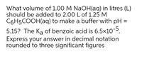 What volume of 1.00 M NaOH(aq) in litres (L)
should be added to 2.00 L of 1.25 M
C6H5COOH(aq) to make a buffer with pH =
5.15? The Ka of benzoic acid is 6.5x10-5.
Express your answer in decimal notation
rounded to three significant figures
