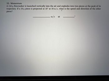 11. Momentum
A 240 g firecracker is launched vertically into the air and explodes into two pieces at the peak of its
trajectory. If a 30 g piece is projected at 30° at 30 m/s, what is the speed and direction of the other
piece?
m/s
at