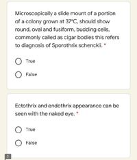 Microscopically a slide mount of a portion
of a colony grown at 37°C, should show
round, oval and fusiform, budding cells.
commonly called as cigar bodies this refers
to diagnosis of Sporothrix schenckii. *
True
O False
Ectothrix and endothrix appearance can be
seen with the naked eye.
O True
False

