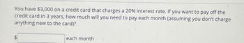 You have $3,000 on a credit card that charges a 20% interest rate. If you want to pay off the
credit card in 3 years, how much will you need to pay each month (assuming you don't charge
anything new to the card)?
each month