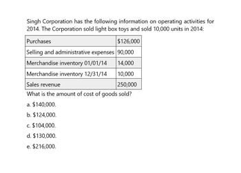 Singh Corporation has the following information on operating activities for
2014. The Corporation sold light box toys and sold 10,000 units in 2014:
Purchases
$126,000
Selling and administrative expenses 90,000
Merchandise inventory 01/01/14
14,000
Merchandise inventory 12/31/14
10,000
Sales revenue
250,000
What is the amount of cost of goods sold?
a. $140,000.
b. $124,000.
c. $104,000.
d. $130,000.
e. $216,000.