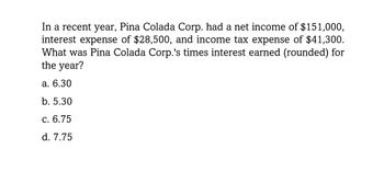 In a recent year, Pina Colada Corp. had a net income of $151,000,
interest expense of $28,500, and income tax expense of $41,300.
What was Pina Colada Corp.'s times interest earned (rounded) for
the year?
a. 6.30
b. 5.30
c. 6.75
d. 7.75