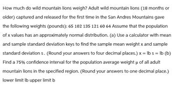 How much do wild mountain lions weigh? Adult wild mountain lions (18 months or
older) captured and released for the first time in the San Andres Mountains gave
the following weights (pounds): 65 102 135 121 60 64 Assume that the population
of x values has an approximately normal distribution. (a) Use a calculator with mean
and sample standard deviation keys to find the sample mean weight x and sample
standard deviation s. (Round your answers to four decimal places.) x = lbs = lb (b)
Find a 75% confidence interval for the population average weight μ of all adult
mountain lions in the specified region. (Round your answers to one decimal place.)
lower limit lb upper limit b