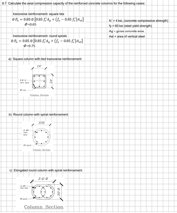 8.7 Calculate the axial compression capacity of the reinforced concrete columns for the following cases:
transverse reinforcement: square ties
P₁ = 0.80 [0.85 fAg + (fy -0.85 fé) Ast]
$=0.65
transverse reinforcement: round spirals
Ø P = 0.85 0 [0.85 f Ag + (fy -0.85 fe) Ast]
$=0.75
a) Square column with tied transverse reinforcement:
8 #14
vert. bars
8-40
Vert.
bars
b) Round column with spiral reinforcement:
#4 spiral
24"
Column Section
14-49
Vert, bar
#5 spral-
200
✓24"
c) Elongated round column with spiral reinforcement:
Column Section
2'-6" Ø
20⁰ Ø
Column Section
fc' = 4 ksi, (concrete compressive strength)
fy = 60 ksi (steel yield strength)
Ag - gross concrete area
Ast = area of vertical steel