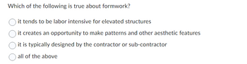 Which of the following is true about formwork?
it tends to be labor intensive for elevated structures
it creates an opportunity to make patterns and other aesthetic features
it is typically designed by the contractor or sub-contractor
all of the above