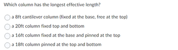 Which column has the longest effective length?
a 8ft cantilever column (fixed at the base, free at the top)
a 20ft column fixed top and bottom
a 16ft column fixed at the base and pinned at the top
a 18ft column pinned at the top and bottom