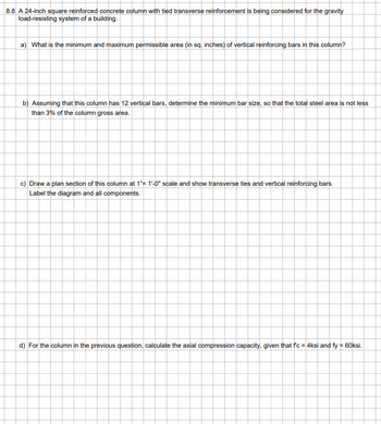 8.8 A 24-inch square reinforced concrete column with tied transverse reinforcement is being considered for the gravity
load-resisting system of a building.
a) What is the minimum and maximum permissible area (in sq. inches) of vertical reinforcing bars in this column?
b) Assuming that this column has 12 vertical bars, determine the minimum bar size, so that the total steel area is not less
than 3% of the column gross area.
c) Draw a plan section of this column at 1"= 1'-0" scale and show transverse ties and vertical reinforcing bars.
Label the diagram and all components.
d) For the column in the previous question, calculate the axial compression capacity, given that fc = 4ksi and fy = 60ksi.