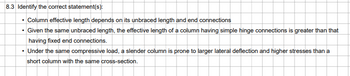 8.3 Identify the correct statement(s):
• Column effective length depends on its unbraced length and end connections
• Given the same unbraced length, the effective length of a column having simple hinge connections is greater than that
having fixed end connections.
• Under the same compressive load, a slender column is prone to larger lateral deflection and higher stresses than a
short column with the same cross-section.