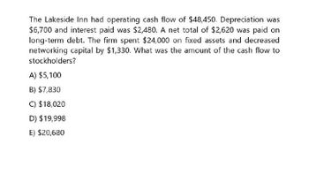 The Lakeside Inn had operating cash flow of $48,450. Depreciation was
$6,700 and interest paid was $2,480. A net total of $2,620 was paid on
long-term debt. The firm spent $24,000 on fixed assets and decreased
networking capital by $1,330. What was the amount of the cash flow to
stockholders?
A) $5,100
B) $7,830
C) $18,020
D) $19,998
E) $20,680